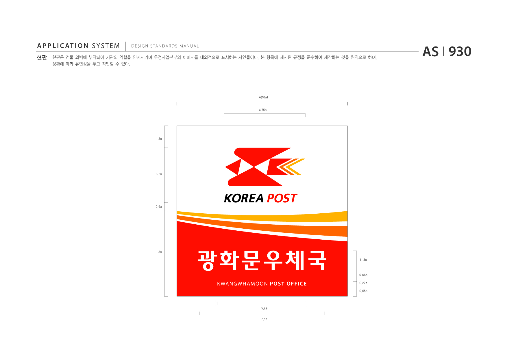 APPLICATION SYSTEM 현판  DESIGN STANDARDS MANUAL  현판은 건물 외벽에 부착되어 기관의 역할을 인지시키며 우정사업본부의 이미지를 대외적으로 표시하는 사인물이다. 본 항목에 제시된 규정을 준수하여 제작하는 것을 원칙으로 하며, 상황에 따라 유연성을 두고 작업할 수 있다.  AS I 930  A(10a)  4.75a  1.3a  3.2a  0.5a  5a  광화문우체국 K WANGWHAMOON POST OFFICE 5.2a 7.5a  1.13a  0.66a 0.22a 0.65a